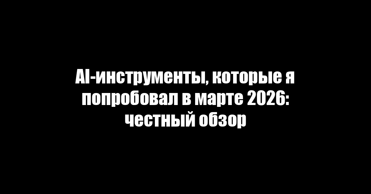 AI-инструменты, которые я попробовал в марте 2026: честный обзор